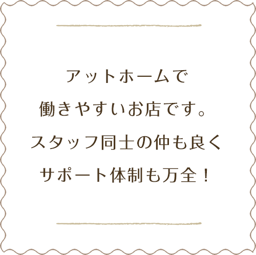 アットホームで働きやすいお店です。スタッフ同士の仲も良くサポート体制も万全！